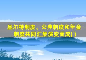 基尔特制度、公典制度和年金制度共同汇集演变而成( )